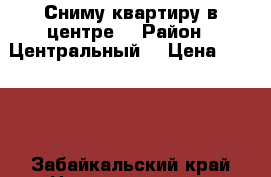 Сниму квартиру в центре  › Район ­ Центральный  › Цена ­ 9 999 - Забайкальский край Недвижимость » Квартиры сниму   . Забайкальский край